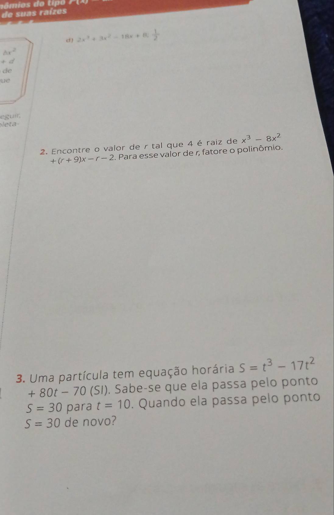 ômios do tipo 
de suas raízes 
d) 2x^3+3x^2-18x+8;  1/2 
bx^2
+d

ue 
eguir, 
eta 
2. Encontre o valor de r tal que 4 é raiz de x^3-8x^2
+(r+9)x-r-2 2. Para esse valor de r, fatore o polinômio. 
3. Uma partícula tem equação horária S=t^3-17t^2
+80t-70(SI). Sabe-se que ela passa pelo ponto
S=30 para t=10. Quando ela passa pelo ponto
S=30 de novo?