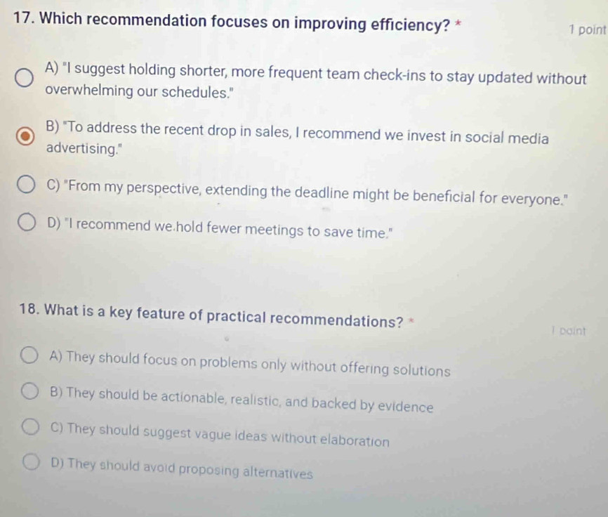 Which recommendation focuses on improving efficiency? *
1 point
A) "I suggest holding shorter, more frequent team check-ins to stay updated without
overwhelming our schedules."
B) "To address the recent drop in sales, I recommend we invest in social media
advertising."
C) "From my perspective, extending the deadline might be beneficial for everyone."
D) "I recommend we hold fewer meetings to save time."
18. What is a key feature of practical recommendations? * I paint
A) They should focus on problems only without offering solutions
B) They should be actionable, realistic, and backed by evidence
C) They should suggest vague ideas without elaboration
D) They should avoid proposing alternatives