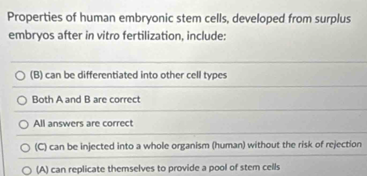 Properties of human embryonic stem cells, developed from surplus
embryos after in vitro fertilization, include:
(B) can be differentiated into other cell types
Both A and B are correct
All answers are correct
(C) can be injected into a whole organism (human) without the risk of rejection
(A) can replicate themselves to provide a pool of stem cells