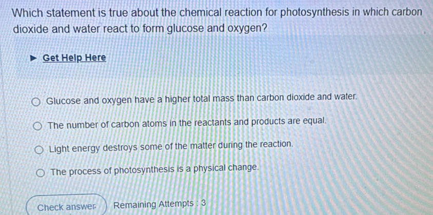 Which statement is true about the chemical reaction for photosynthesis in which carbon
dioxide and water react to form glucose and oxygen?
Get Help Here
Glucose and oxygen have a higher total mass than carbon dioxide and water.
The number of carbon atoms in the reactants and products are equal.
Light energy destroys some of the matter during the reaction.
The process of photosynthesis is a physical change.
Check answer Remaining Attempts : 3