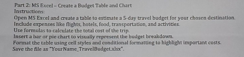 MS Excel - Create a Budget Table and Chart 
Instructions: 
Open MS Excel and create a table to estimate a 5-day travel budget for your chosen destination 
Include expenses like flights, hotels, food, transportation, and activities. 
Use formulas to calculate the total cost of the trip. 
Insert a bar or pie chart to visually represent the budget breakdown. 
Format the table using cell styles and conditional formatting to highlight important costs. 
Save the file as "YourName_TravelBudget.xlsx".