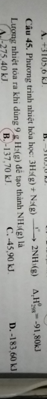 A. +3105, 6 kJ. B. -3103,01
Câu 45. Phương trình nhiệt hóa học: 3H_2(g)+N_2(g)to 2NH_3(g) △ _rH_(298)^(θ)=-91,80kJ
Lương nhiệt tỏa ra khi dùng 9 g H_2(g) để tạo thành NH_3(g) là
A. -275.40 kJ B.) -137,70 kJ. C. -45,90 kJ D. -183,60 kJ