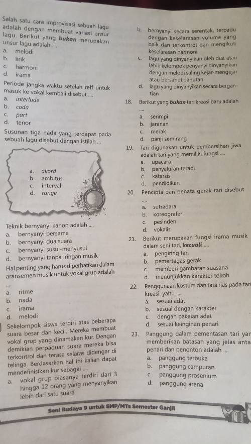 Salah satu cara improvisasi sebuah lagu b. bernyanyi secara serentak, terpadu
adalah dengan membuat variasi unsur
dengan keselarasan volume yang
lagu. Berikut yang bukon merupakan
unsur lagu adalah ___
baik dan terkontrol dan mengikut
a. melodi keselarasan harmoni
b. lirik
c. lagu yang dinyanyikan oleh dua atau
c. harmoni
lebih kelompok penyanyi dinyanyikan
d. irama  dengan melodi saling kejar-mengeja
atau bersahut-sahutan
Periode jangka waktu setelah reff untuk d. lagu yanq dinyanyikan secara bergan
masuk ke vokal kembali disebut .... tian
a. interlude 18. Berikut yang bukon tari kreasi baru adalah
_
b. coda
c. part a. serimpi
d. tenor b. jaranan
Susunan tiga nada yang terdäpat pada c. merak
sebuah lagu disebut dengan istilah ... d. panji semirang
19. Tari digunakan untuk pembersihan jiwa
adalah tari yang memiliki fungsi    
a. upacara
b. penyaluran terapi
c. katarsis
d. pendidikan
20. Pencipta dan penata gerak tari disebut
a. sutradara
b. koreografer
Teknik bernyanyi kanon adalah .... c. pesinden
a. bernyanyi bersama d. vokalis
b. bernyanyi dua suara 21 Berikut merupakan fungsi irama musik
c. bernyanyi susul-menyusul dalam seni tari, kecuali ....
d. bernyanyi tanpa iringan musik a. pengiring tari
Hal penting yang harus diperhatikan daïam b. pemertegas gerak
aransemen musik untuk vokal grup adalah c. memberi ɡambaran suasana
d. menunjukkan karakter tokoh
a. ritme 22. Penggunaan kostum dan tata rias pada tar
kreasi, yaitu ....
b. nada a. sesuai adat
c. irama
b. sesuaí dengan karakter
d. melodi c. dengan pakaian adat
Sekelompok siswa terdiri atas beberapa
d. sesuai keinginan penari
suara besar dan kecil. Mereka membuat
vokal grup yang dinamakan kur. Dengan 23. Panggung dalam pementasan tari yar
demikian perpaduan suara mereka bisa memberikan batasan yang jelas anta
terkontrol dan terasa selaras didengar di penari dan penonton adalah ....
telinga. Berdasarkan hal ini kalian dapat a. panggung terbuka
mendefinisikan kur sebagai ....
b. panggung campuran
a. vokal grup biasanya terdiri dari 3 c. panggung prosenium
hingga 12 orang yang menyanyikan d. panggung arena
lebih dari satu suara
Seni Budaya 9 untuk SMP/MTs Semester Ganjil