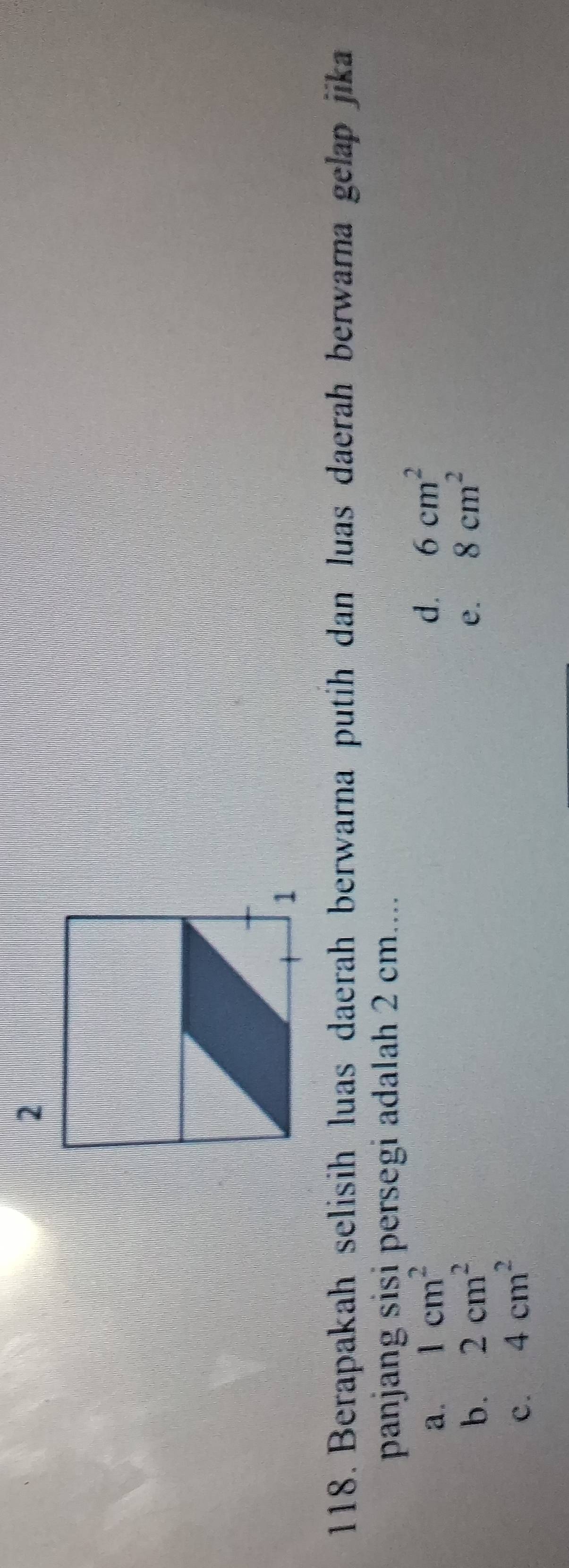 Berapakah selisih luas daerah berwarna putih dan luas daerah berwarna gelap jika
panjang sisi persegi adalah 2 cm....
a. 1cm^2 d. 6cm^2
b. 2cm^2 e. 8cm^2
c. 4cm^2