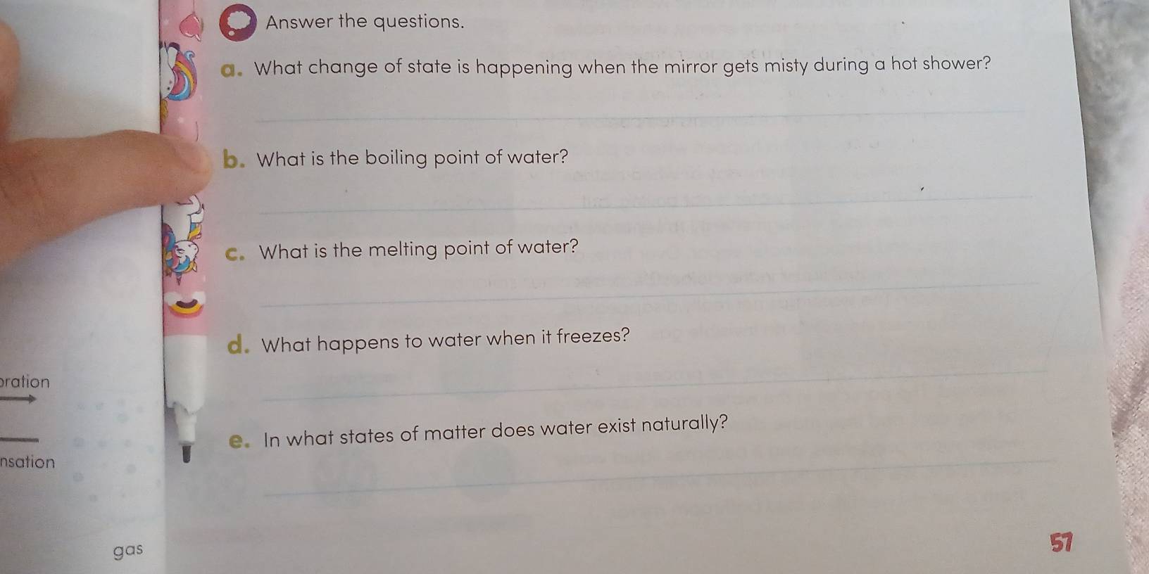 ○ Answer the questions. 
a. What change of state is happening when the mirror gets misty during a hot shower? 
_ 
b. What is the boiling point of water? 
_ 
c. What is the melting point of water? 
_ 
d. What happens to water when it freezes? 
ration 
_ 
_ 
e. In what states of matter does water exist naturally? 
nsation 
_ 
gas 
57