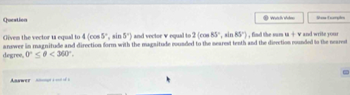 Question ② Watch Video Show Eumples 
Given the vector u equal to 4(cos 5°,sin 5°) and vector v equal to 2(cos 85° , sin 85°) , find the sum u+v and write your 
answer in magnitude and direction form with the magnitude rounded to the nearest tenth and the direction rounded to the nearest 
degree, 0°≤ θ <360°. 
Aswer Amut