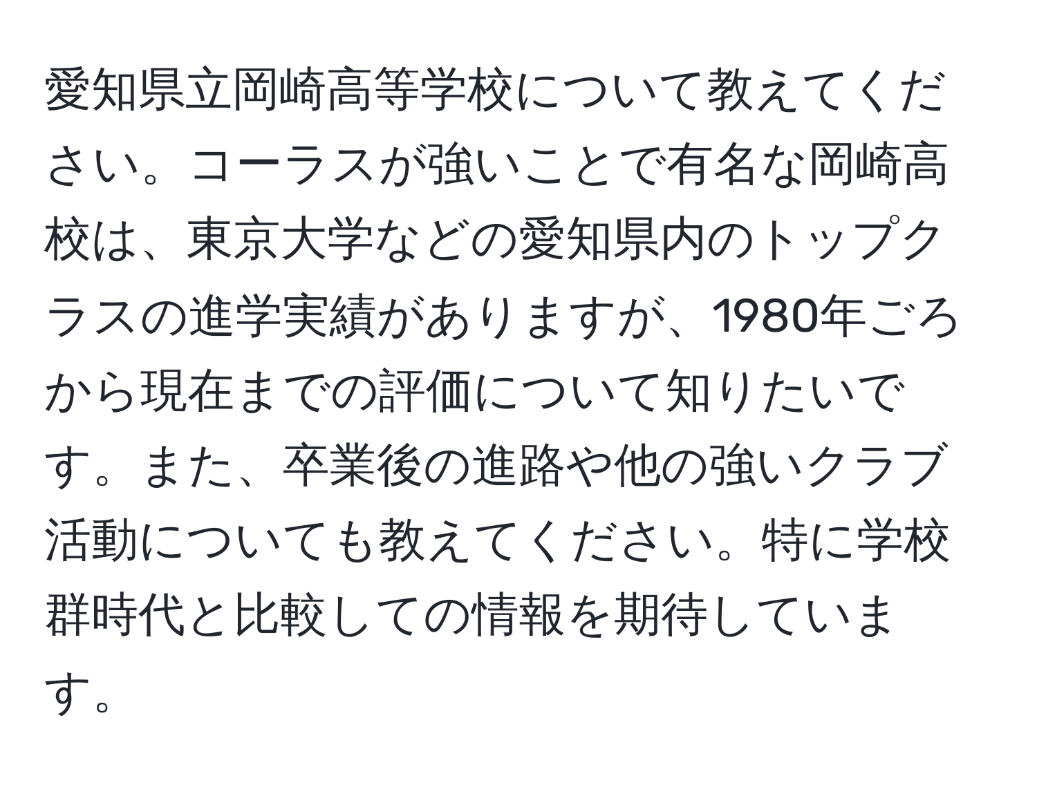 愛知県立岡崎高等学校について教えてください。コーラスが強いことで有名な岡崎高校は、東京大学などの愛知県内のトップクラスの進学実績がありますが、1980年ごろから現在までの評価について知りたいです。また、卒業後の進路や他の強いクラブ活動についても教えてください。特に学校群時代と比較しての情報を期待しています。