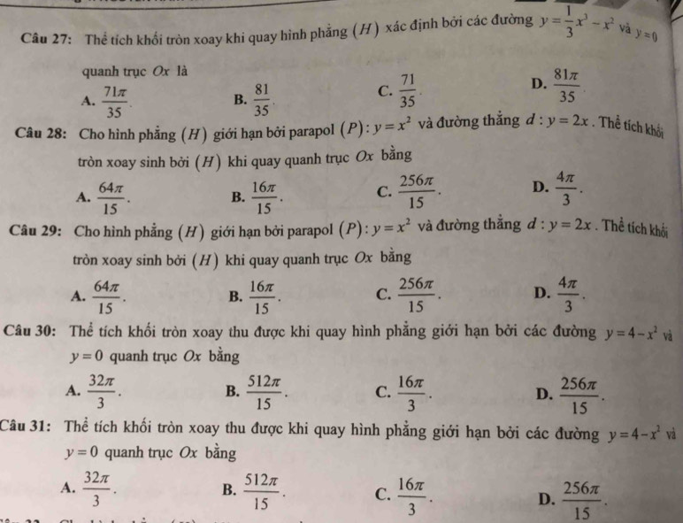 Thể tích khối tròn xoay khi quay hình phẳng (H) xác định bởi các đường y= 1/3 x^3-x^2 và y=0
quanh trục Ox là
A.  71π /35   81/35 
D.
B.
C.  71/35 .  81π /35 
Câu 28: Cho hình phẳng (H) giới hạn bởi parapol (P): y=x^2 và đường thắng d : y=2x. Thể tích khối
tròn xoay sinh bởi (H) khi quay quanh trục Ox bằng
A.  64π /15 .  16π /15 .  256π /15 . D.  4π /3 .
B.
C.
Câu 29: Cho hình phẳng (H) giới hạn bởi parapol (P): y=x^2 và đường thẳng d : y=2x. Thể tích khối
tròn xoay sinh bởi (H) khi quay quanh trục Ox bằng
A.  64π /15 .  16π /15 .  256π /15 . D.  4π /3 .
B.
C.
Câu 30: Thể tích khối tròn xoay thu được khi quay hình phẳng giới hạn bởi các đường y=4-x^2va
y=0 quanh trục Ox bằng
A.  32π /3 .  512π /15 . C.  16π /3 . D.  256π /15 .
B.
Câu 31: Thể tích khối tròn xoay thu được khi quay hình phẳng giới hạn bởi các đường y=4-x^2va
y=0 quanh trục Ox bằng
B.
A.  32π /3 .  512π /15 . C.  16π /3 . D.  256π /15 .