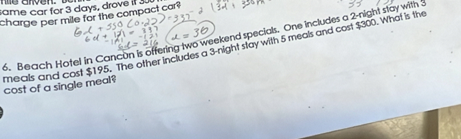 same car for 3 days, drove if 30
charge per mile for the compact car? 
6. Beach Hotel in Cancun is offering two weekend specials. One includes a 2 -night stay with 3
meals and cost $195. The other includes a 3 -night stay with 5 meals and cost $300. What is the 
cost of a single meal?