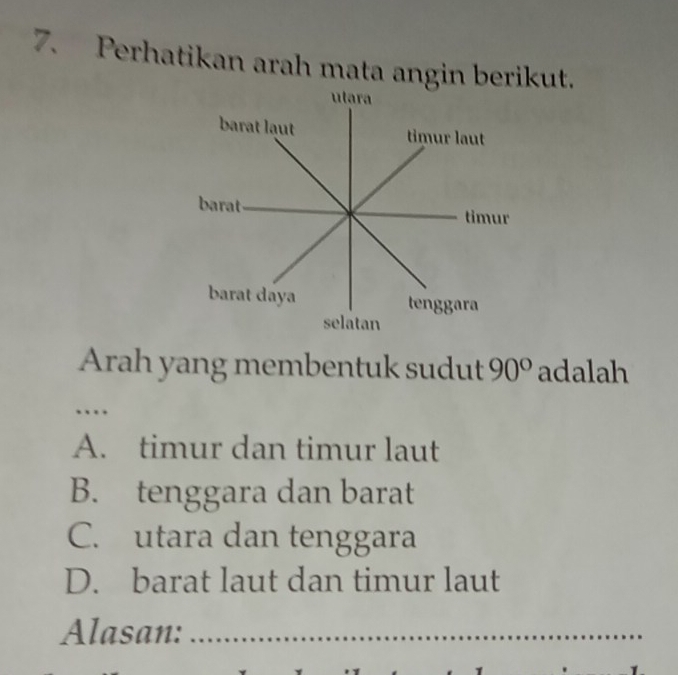 Perhatikan arah mata angin berikut.
ulara
barat laut timur laut
barat timur
barat daya tenggara
selatan
Arah yang membentuk sudut 90° adalah
.
A. timur dan timur laut
B. tenggara dan barat
C. utara dan tenggara
D. barat laut dan timur laut
Alasan:_