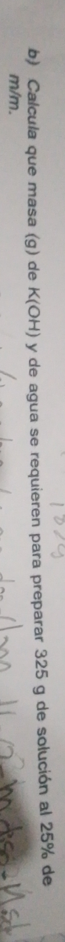 Calcula que masa (g) de K(OH) y de agua se requieren para preparar 325 g de solución al 25% de
m/m.