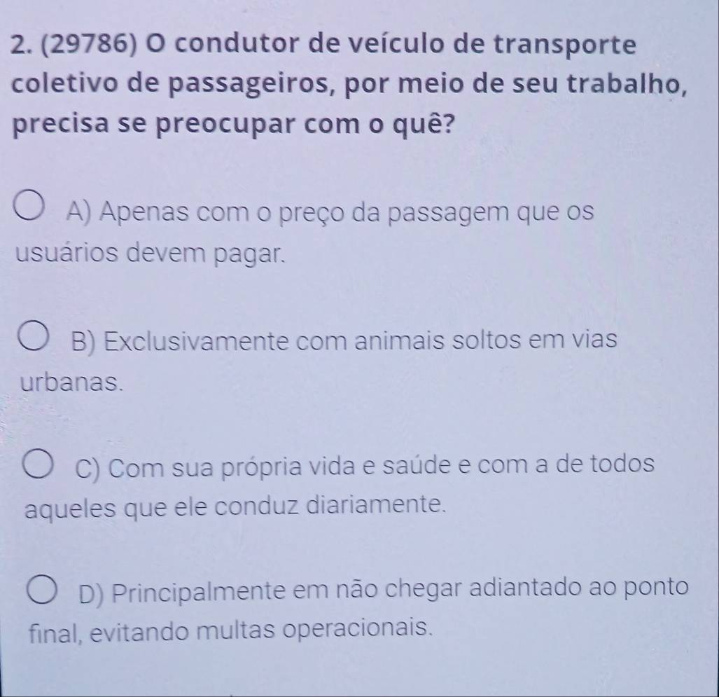 (29786) O condutor de veículo de transporte
coletivo de passageiros, por meio de seu trabalho,
precisa se preocupar com o quê?
A) Apenas com o preço da passagem que os
usuários devem pagar.
B) Exclusivamente com animais soltos em vias
urbanas.
C) Com sua própria vida e saúde e com a de todos
aqueles que ele conduz diariamente.
D) Principalmente em não chegar adiantado ao ponto
final, evitando multas operacionais.