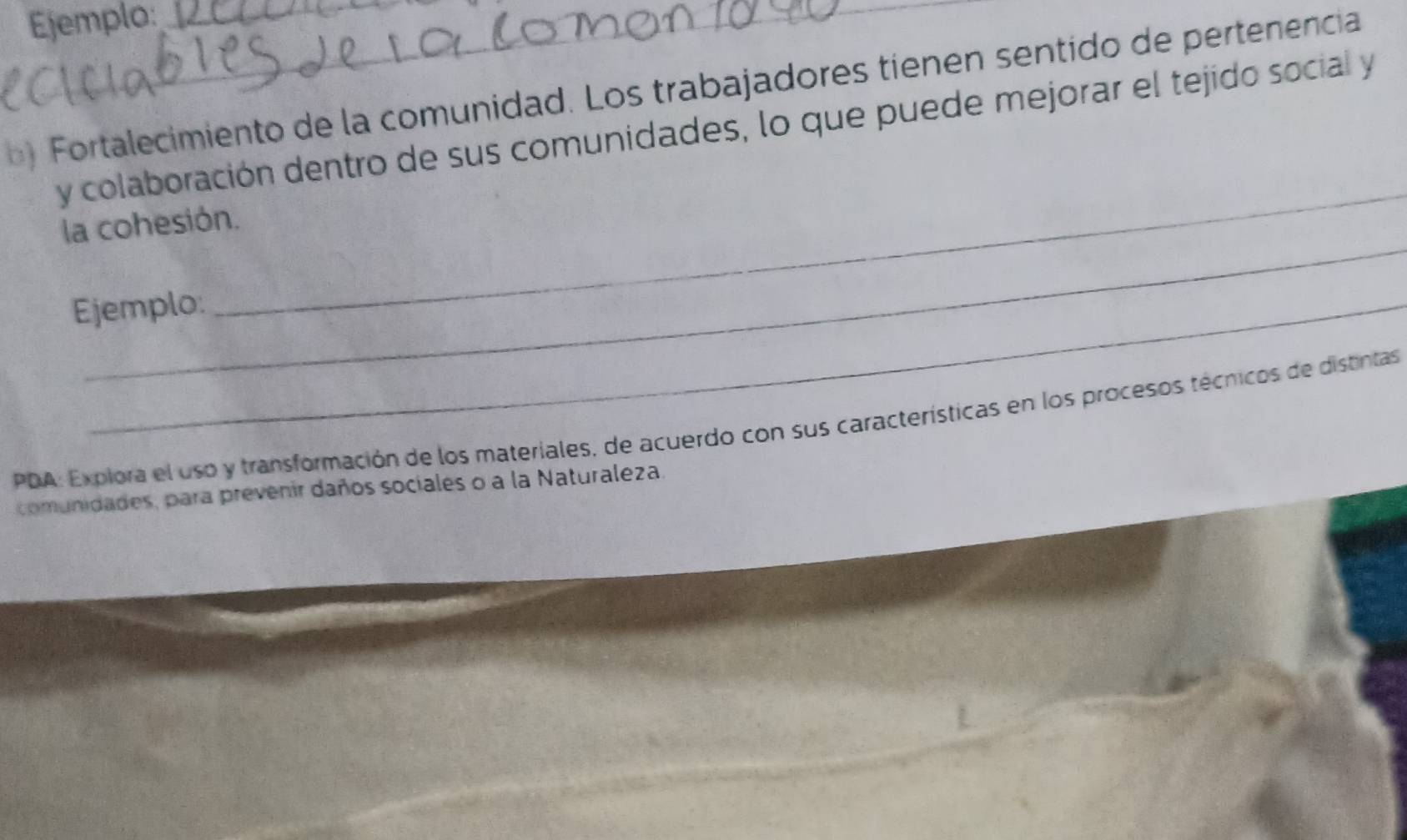 Ejemplo: 
b ) Fortalecimiento de la comunidad. Los trabajadores tienen sentido de pertenencia 
y colaboración dentro de sus comunidades, lo que puede mejorar el tejido social y 
_ 
_ 
la cohesión. 
Ejemplo: 
PDA: Explora el uso y transformación de los materiales, de acuerdo con sus características en los procesos técnicos de distintas 
comunidades, para prevenir daños sociales o a la Naturaleza.