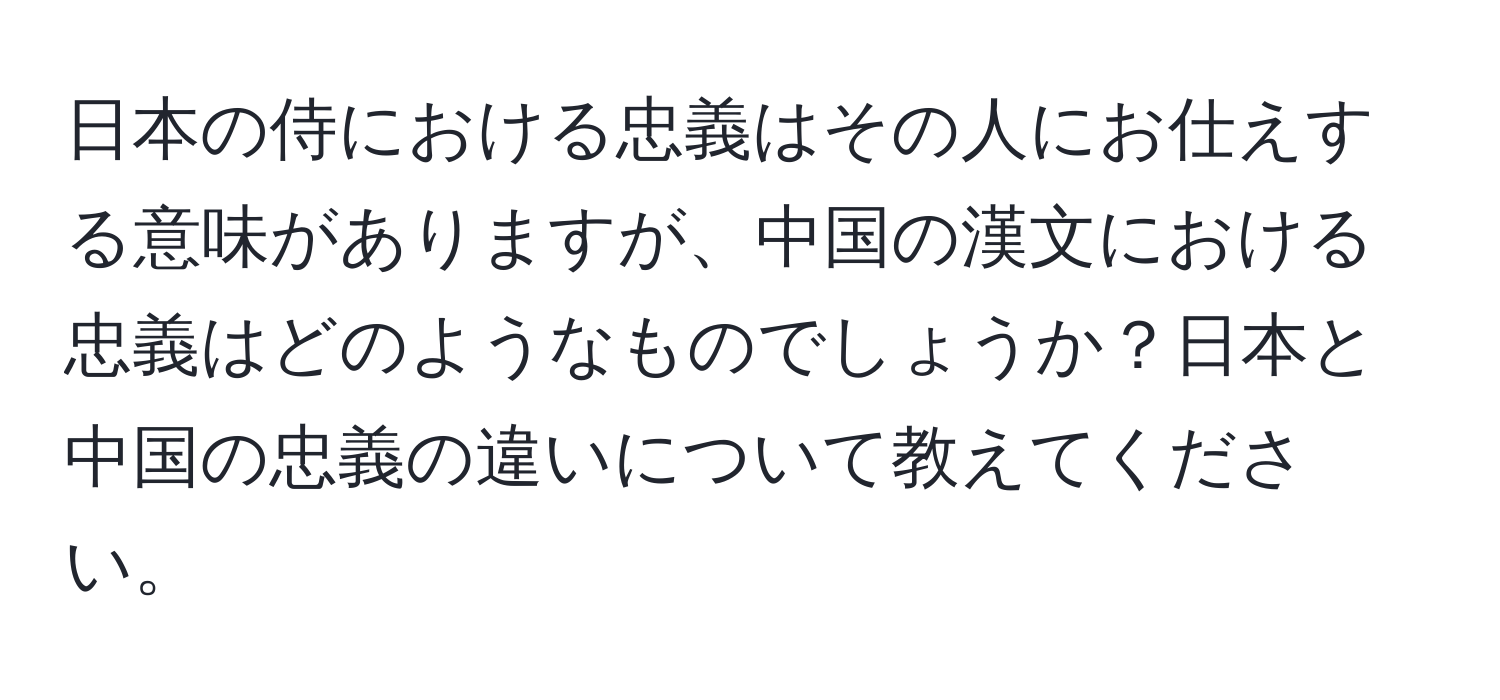 日本の侍における忠義はその人にお仕えする意味がありますが、中国の漢文における忠義はどのようなものでしょうか？日本と中国の忠義の違いについて教えてください。