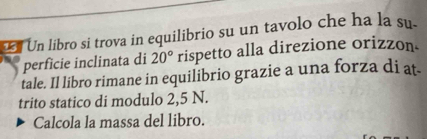 Un libro si trova in equilibrio su un tavolo che ha la su. 
perfície inclinata di 20° rispetto alla direzione orizzon. 
tale. Il libro rimane in equilibrio grazie a una forza di at- 
trito statico di modulo 2,5 N. 
Calcola la massa del libro.