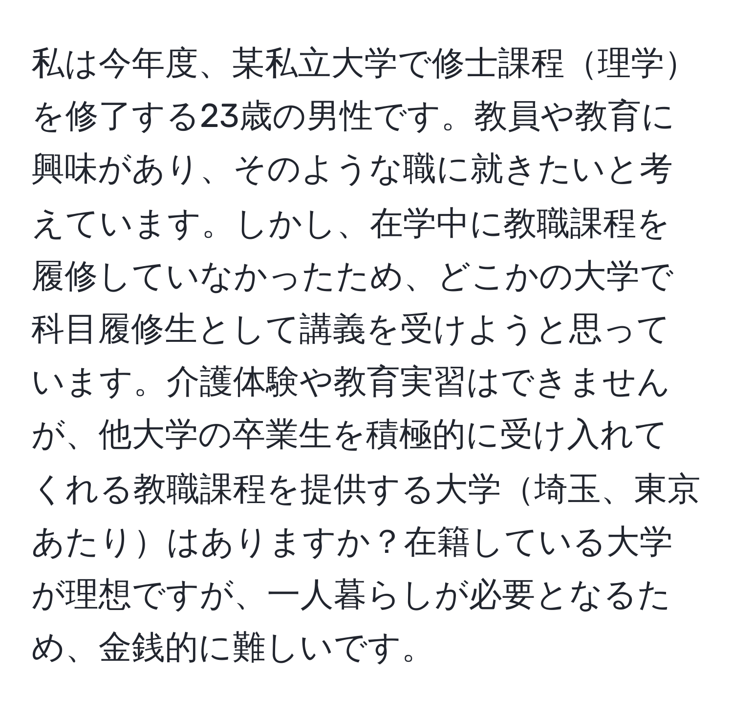 私は今年度、某私立大学で修士課程理学を修了する23歳の男性です。教員や教育に興味があり、そのような職に就きたいと考えています。しかし、在学中に教職課程を履修していなかったため、どこかの大学で科目履修生として講義を受けようと思っています。介護体験や教育実習はできませんが、他大学の卒業生を積極的に受け入れてくれる教職課程を提供する大学埼玉、東京あたりはありますか？在籍している大学が理想ですが、一人暮らしが必要となるため、金銭的に難しいです。