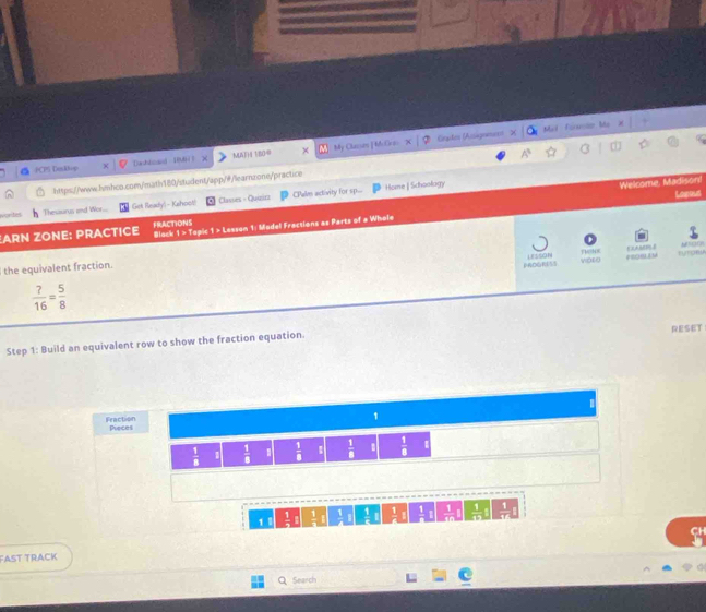 Crales Asignes Mal Foruste 
A^3 
PCPS Doskt-p Dadbioand 10M i ] MATH 180@ × My Classen [ M Gras 
Welcome, Madison! 
https://www.hmhco.com/math180/student/app/#/learnzone/practice 
orites Thesaurus and Wor.... (Gek Ready) - Kshool! Classes - Quizirz CPales activity for sp.. 
Home | Schoology 
Lagoud 
ARN ZONE: PRACTICE FRACTIONS Block 1 > Topic 1 > Lesson 1: Model Fractions as Parts of a Whole 
the equivalent fraction. 110N8 LYTORA 1 
vos0
 ?/16 = 5/8  PADGES LESSON ELA 
Step 1: Build an equivalent row to show the fraction equation. RESET 
1 
Fraction Pieces
 1/8  1  1/8 .  1/8   1/8 .  1/8  1 
1 A !  1/e !  □ /□    1/n 
Fast TracK SH 
Search