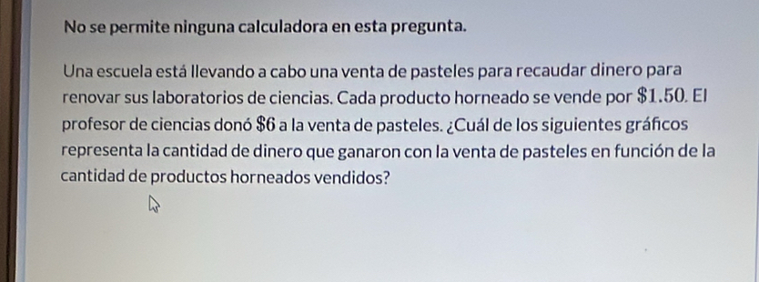 No se permite ninguna calculadora en esta pregunta. 
Una escuela está llevando a cabo una venta de pasteles para recaudar dinero para 
renovar sus laboratorios de ciencias. Cada producto horneado se vende por $1.50. El 
profesor de ciencias donó $6 a la venta de pasteles. ¿Cuál de los siguientes gráficos 
representa la cantidad de dinero que ganaron con la venta de pasteles en función de la 
cantidad de productos horneados vendidos?