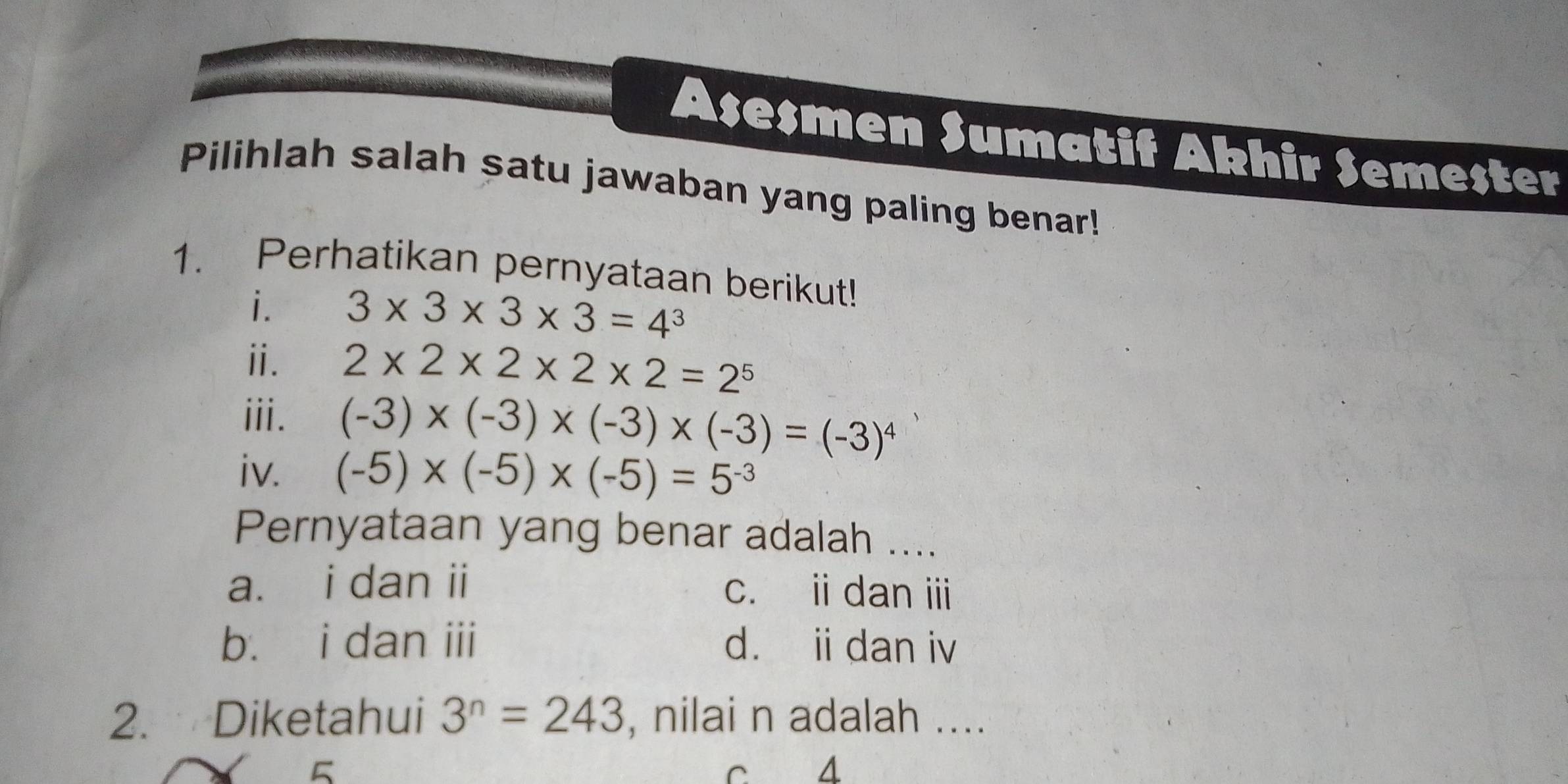 Asesmen Sumatif Akhir Semester
Pilihlah salah satu jawaban yang paling benar!
1. Perhatikan pernyataan berikut!
i. 3* 3* 3* 3=4^3
ⅱ. 2* 2* 2* 2* 2=2^5
iii. (-3)* (-3)* (-3)* (-3)=(-3)^4
iv. (-5)* (-5)* (-5)=5^(-3)
Pernyataan yang benar adalah ....
a. i dan ii c. idan ⅲ
b. i dan iii d. ii dan iv
2. Diketahui 3^n=243 , nilai n adalah ....
5 c 4