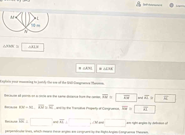 Self-Assessment Learnín
△ NMK≌ △ KLN
:: △ KNL :: △ LNK
Explain your reasoning to justify the use of the SAS Congruence Theorem.
Because all points on a circle are the same distance from the center, overline NM≌^ overline KM and overline KL≌ overline NL
Because KM=NL, overline KM≌ overline NL , and by the Transitive Property of Congruence. overline NM≌ | overline KL
Because overline MK 1 □ and overline KL⊥ □ , ∠ M and □ are right angles by definition of
perpendicular lines, which means these angles are congruent by the Right Angles Congruence Theorem.