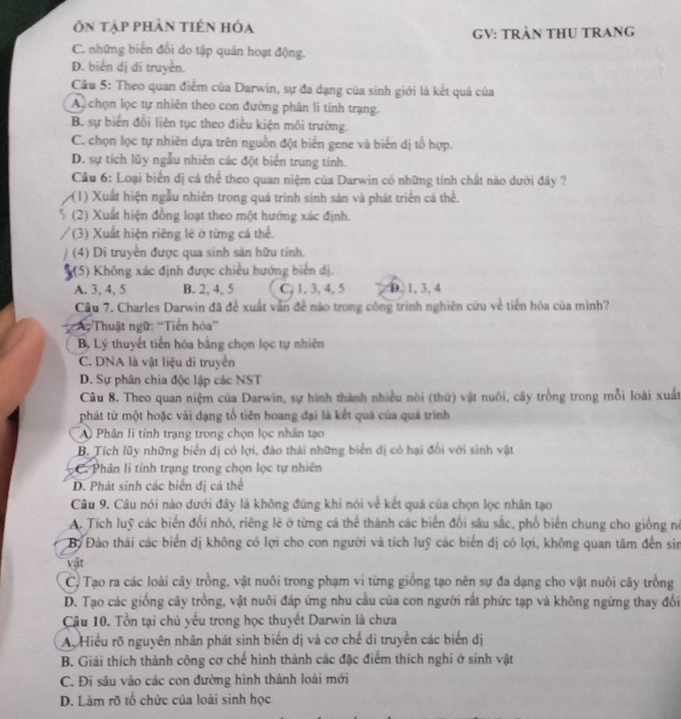Ôn tập phần tiên hóa
GV: TRẬN THU TRANG
C. những biển đổi do tập quản hoạt động.
D. biển dị di truyền.
Câu 5: Theo quan điểm của Darwin, sự đa dạng của sinh giới là kết quả của
Au chọn lọc tự nhiên theo con đường phân li tính trạng.
B. sự biến đổi liên tục theo điều kiện môi trường.
C. chọn lọc tự nhiên dựa trên nguồn đột biến gene và biến dị tổ hợp.
D. sự tích lũy ngẫu nhiên các đột biển trung tính.
Câu 6: Loại biển dị cá thể theo quan niệm của Darwin có những tính chất nào dưới đây ?
(1) Xuất hiện ngẫu nhiên trong quá trình sinh sản và phát triển cá thể.
(2) Xuất hiện đồng loạt theo một hướng xác định.
(3) Xuất hiện riêng lẻ ở từng cá thể.
(4) Di truyền được qua sinh sản hữu tính.
(5) Không xác định được chiều hướng biển đị.
A. 3, 4, 5 B. 2, 4, 5 C, 1, 3, 4, 5 0,1,3,4
Câu 7. Charles Darwin đã đề xuất vẫn đề nào trong công trình nghiên cứu về tiến hóa của mình?
A. Thuật ngữ: “Tiền hóa”
Bộ Lý thuyết tiến hóa bằng chọn lọc tự nhiên
C. DNA là vật liệu di truyền
D. Sự phân chia độc lập các NST
Câu 8. Theo quan niệm của Darwin, sự hình thành nhiều nòi (thứ) vật nuôi, cây trồng trong mỗi loài xuất
phát từ một hoặc vài dạng tổ tiên hoang đại là kết quả của quá trình
A Phân li tỉnh trạng trong chọn lọc nhân tạo
B. Tích lũy những biển dị có lợi, đào thái những biến dị có hại đổi với sinh vật
C. Phân li tính trạng trong chọn lọc tự nhiên
D. Phát sinh các biển dị cá thể
Câu 9. Câu nói nào dưới đây là không đùng khi nói về kết quả của chọn lọc nhân tạo
A. Tích luỹ các biển đổi nhỏ, riêng lẻ ở từng cá thể thành các biển đổi sâu sắc, phố biến chung cho giống nó
Bộ Đào thải các biến dị không có lợi cho con người và tích luỹ các biến dị có lợi, không quan tâm đến sin
vật
C) Tạo ra các loài cây trồng, vật nuôi trong phạm vi từng giống tạo nên sự đa dạng cho vật nuôi cây trồng
D. Tạo các giống cây trồng, vật nuôi đáp ứng nhu cầu của con người rất phức tạp và không ngừng thay đổi
Cậu 10. Tổn tại chủ yếu trong học thuyết Darwin là chưa
A. Hiểu rõ nguyên nhân phát sinh biến dị và cơ chế di truyền các biển dị
B. Giải thích thành công cơ chế hình thành các đặc điểm thích nghi ở sinh vật
C. Đi sâu vào các con đường hình thành loài mới
D. Làm rõ tổ chức của loài sinh học