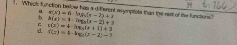 Which function below has a different asymptote than the rest of the functions?
a. a(x)=6· log _5(x-2)+3
b. b(x)=4· log _5(x-2)+3
C. c(x)=4· log _5(x+1)+3
d. d(x)=4· log _5(x-2)-7
