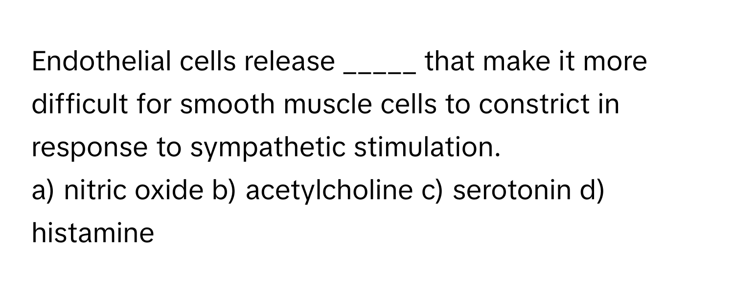 Endothelial cells release _____ that make it more difficult for smooth muscle cells to constrict in response to sympathetic stimulation.

a) nitric oxide b) acetylcholine c) serotonin d) histamine