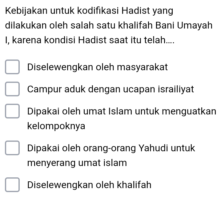 Kebijakan untuk kodifıkasi Hadist yang
dilakukan oleh salah satu khalifah Bani Umayah
I, karena kondisi Hadist saat itu telah....
Diselewengkan oleh masyarakat
Campur aduk dengan ucapan israiliyat
Dipakai oleh umat Islam untuk menguatkan
kelompoknya
Dipakai oleh orang-orang Yahudi untuk
menyerang umat islam
Diselewengkan oleh khalifah