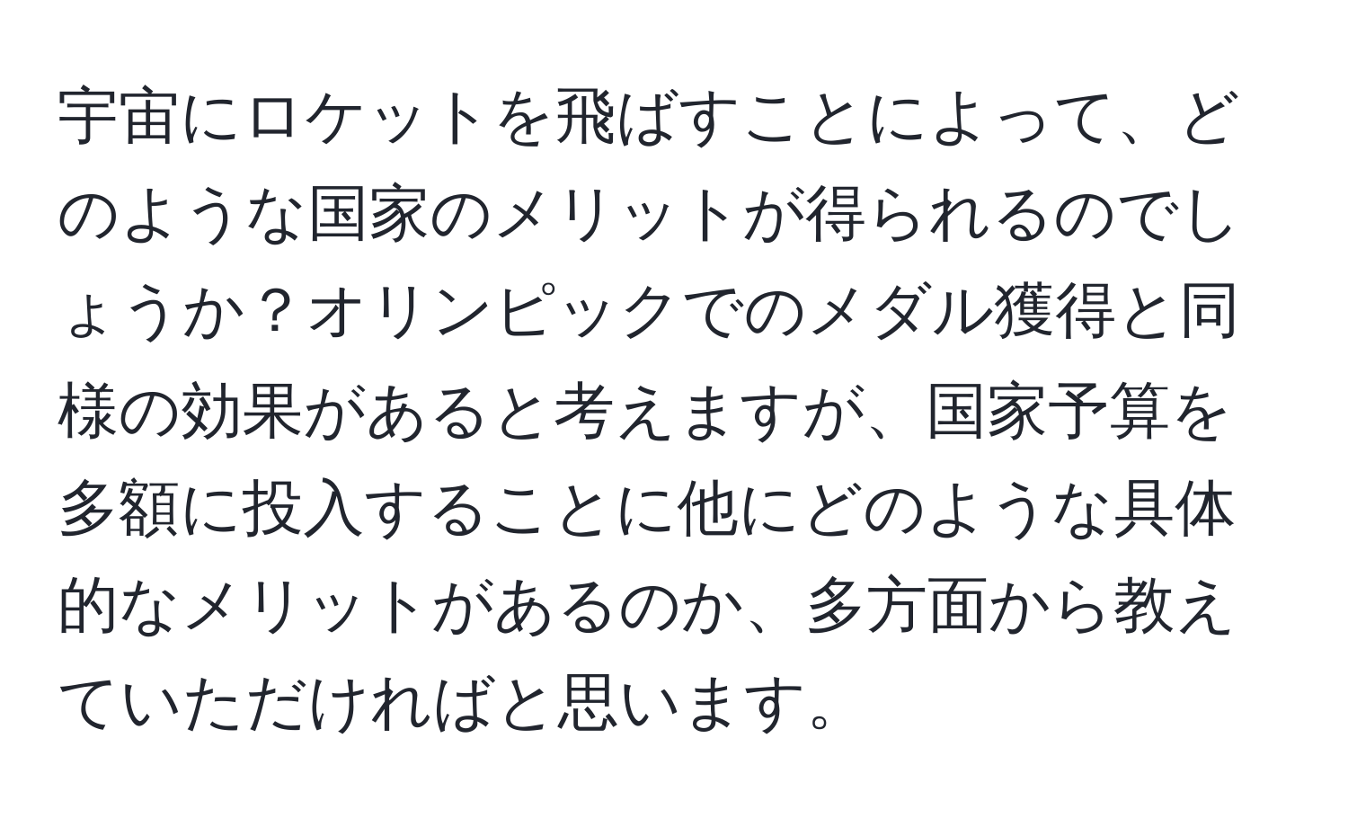 宇宙にロケットを飛ばすことによって、どのような国家のメリットが得られるのでしょうか？オリンピックでのメダル獲得と同様の効果があると考えますが、国家予算を多額に投入することに他にどのような具体的なメリットがあるのか、多方面から教えていただければと思います。