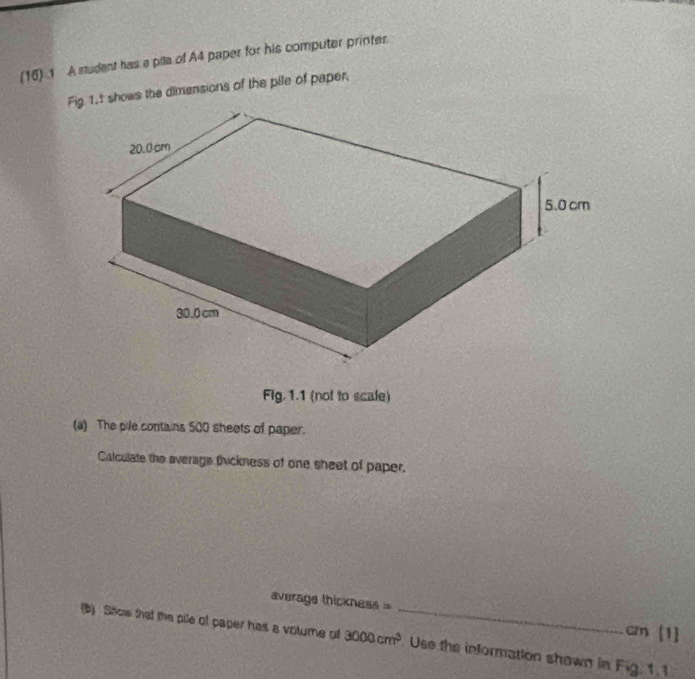 (16) 1 A student has a pile of A4 paper for his computer printer. 
1.1 shows the dimensions of the pile of paper. 
Fig 1.1 (not to scale) 
(a) The pile contains 500 sheets of paper. 
Calculate the averags thickness of one sheet of paper. 
average thickness = cm [1] 
(b) Show that the pile of paper has a voturne of 3000cm^3 _ Use the information shown in Fig. 1.1