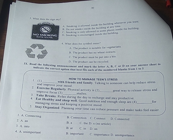 30
3. What does the sign say?
A. Smoking is allowed inside the building whenever you want.
B. Do not smoke inside the building at any time.
C. Smoking is only allowed in some places inside the building
D. Smoking is encouraged inside the building.
NO SMOKING [ACFHE 761×71A]
4. What does the symbol mean?
A. The product is suitable for vegetarians.
B. The product has no wheat extracts.
C. The product must be put into a bin.
D. The product can be recycled.
IX. Read the following announcement and mark the letter A, B, C or D on your answer sheet to
indicate the correct option that best fits each of the numbered blanks from 1 to 5
HOW TO MANAGE TEEN’S STRESS
1. (1)_ with friends and family. Talking to someone can help reduce stress
and improve your mood.
2. Exercise Regularly. Physical activity is (2)_ great way to release stress and
improve focus (3)_ studies
3. Take Breaks. Relax during the day to recharge and stay productive.
4. Eat Healthy and sleep well. Good nutrition and enough sleep are (4)_ for
managing stress and keeping a positive mood.
5. Stay Organized. Planning your time can reduce pressure and make tasks feel easier.
1. A. Connecting B. Connection C. Connect D. Connected
2. A. an B. a C. the D. x (no article)
3. A. into B. at C. in D. on
4. A. unimportant B. important C. importance D. unimportance