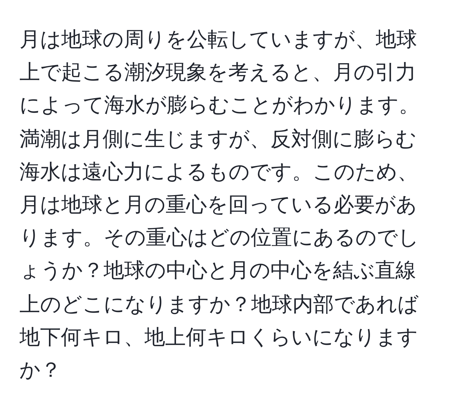 月は地球の周りを公転していますが、地球上で起こる潮汐現象を考えると、月の引力によって海水が膨らむことがわかります。満潮は月側に生じますが、反対側に膨らむ海水は遠心力によるものです。このため、月は地球と月の重心を回っている必要があります。その重心はどの位置にあるのでしょうか？地球の中心と月の中心を結ぶ直線上のどこになりますか？地球内部であれば地下何キロ、地上何キロくらいになりますか？