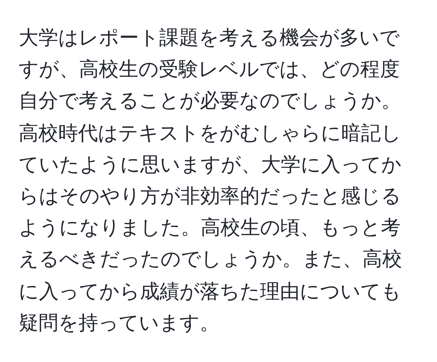 大学はレポート課題を考える機会が多いですが、高校生の受験レベルでは、どの程度自分で考えることが必要なのでしょうか。高校時代はテキストをがむしゃらに暗記していたように思いますが、大学に入ってからはそのやり方が非効率的だったと感じるようになりました。高校生の頃、もっと考えるべきだったのでしょうか。また、高校に入ってから成績が落ちた理由についても疑問を持っています。