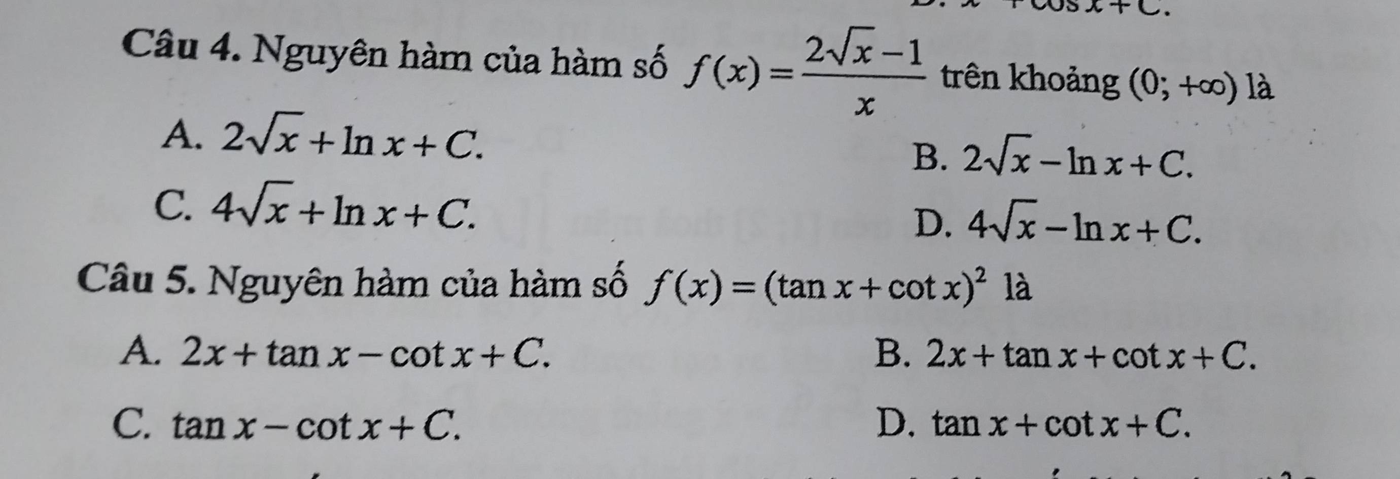 x+C. 
Câu 4. Nguyên hàm của hàm số f(x)= (2sqrt(x)-1)/x  trên khoảng (0;+∈fty ) là
A、 2sqrt(x)+ln x+C.
B. 2sqrt(x)-ln x+C.
C. 4sqrt(x)+ln x+C.
D. 4sqrt(x)-ln x+C. 
Câu 5. Nguyên hàm của hàm số f(x)=(tan x+cot x)^2la
A. 2x+tan x-cot x+C. B. 2x+tan x+cot x+C.
C. tan x-cot x+C. D. tan x+cot x+C.