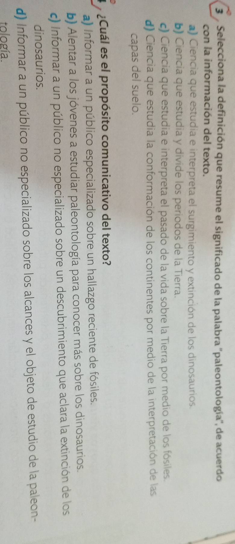 Selecciona la definición que resume el significado de la palabra ''paleontología', de acuerdo
con la información del texto.
a) Ciencia que estudia e interpreta el surgimiento y extinción de los dinosaurios.
b) Ciencia que estudia y divide los periodos de la Tierra.
c) Ciencia que estudia e interpreta el pasado de la vida sobre la Tierra por medio de los fósiles.
d) Ciencia que estudia la conformación de los continentes por medio de la interpretación de las
capas del suelo.
¿Cuál es el propósito comunicativo del texto?
a) Informar a un público especializado sobre un hallazgo reciente de fósiles.
b) Alentar a los jóvenes a estudiar paleontología para conocer más sobre los dinosaurios.
c) Informar a un público no especializado sobre un descubrimiento que aclara la extinción de los
dinosaurios.
d) Informar a un público no especializado sobre los alcances y el objeto de estudio de la paleon-
tología.