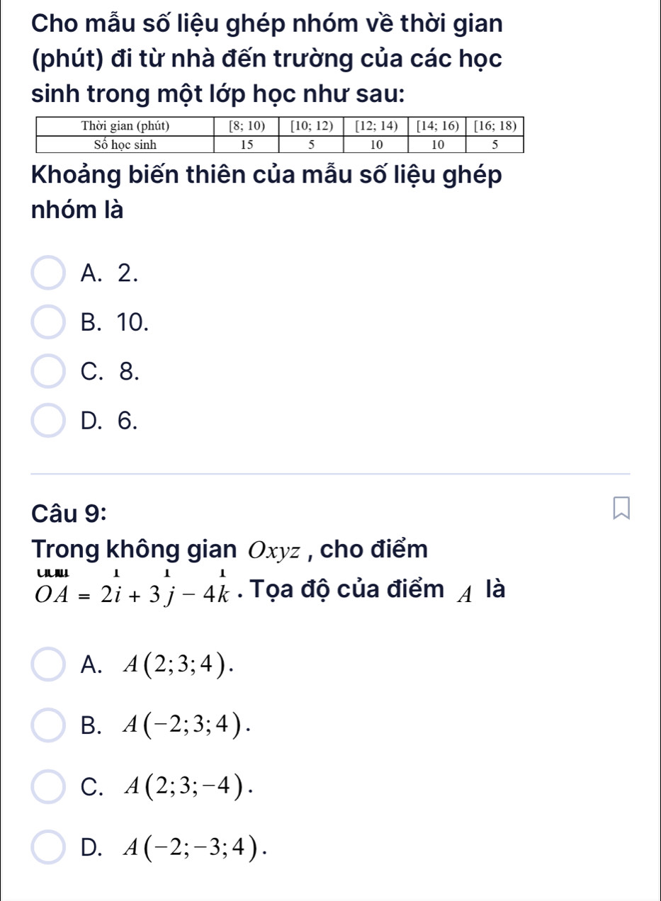 Cho mẫu số liệu ghép nhóm về thời gian
(phút) đi từ nhà đến trường của các học
sinh trong một lớp học như sau:
Khoảng biến thiên của mẫu số liệu ghép
nhóm là
A. 2.
B. 10.
C. 8.
D. 6.
Câu 9:
Trong không gian Oxyz , cho điểm
beginarrayr uula=2beginarrayr i 2 i+3j-4-4k. Tọa độ của điểm 4 là
A. A(2;3;4).
B. A(-2;3;4).
C. A(2;3;-4).
D. A(-2;-3;4).