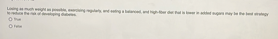 Losing as much weight as possible, exercising regularly, and eating a balanced, and high-fiber diet that is lower in added sugars may be the best strategy
to reduce the risk of developing diabetes.
True
False