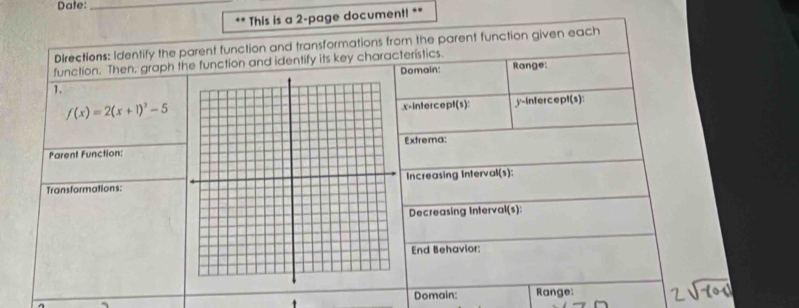 Date:_ 
.. * This is a 2-page document! ** 
Directions: Identify the parent function and transformations from the parent function given each 
function. Then, graph the function and identify its key characterístics. Range: 
Domain: 
1.
f(x)=2(x+1)^3-5.x-intercept(s): y-intercept(s): 
Parent Function:Extrema: 
Transformations:Increasing Interval(s): 
Decreasing Interval(s): 
End Behavior: 
Domain: 
. Range: