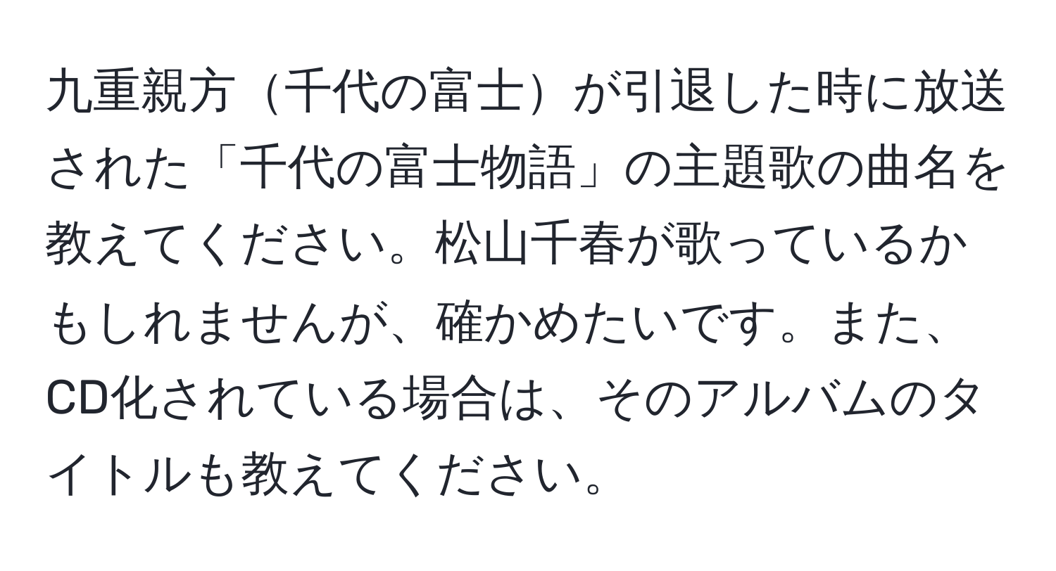 九重親方千代の富士が引退した時に放送された「千代の富士物語」の主題歌の曲名を教えてください。松山千春が歌っているかもしれませんが、確かめたいです。また、CD化されている場合は、そのアルバムのタイトルも教えてください。