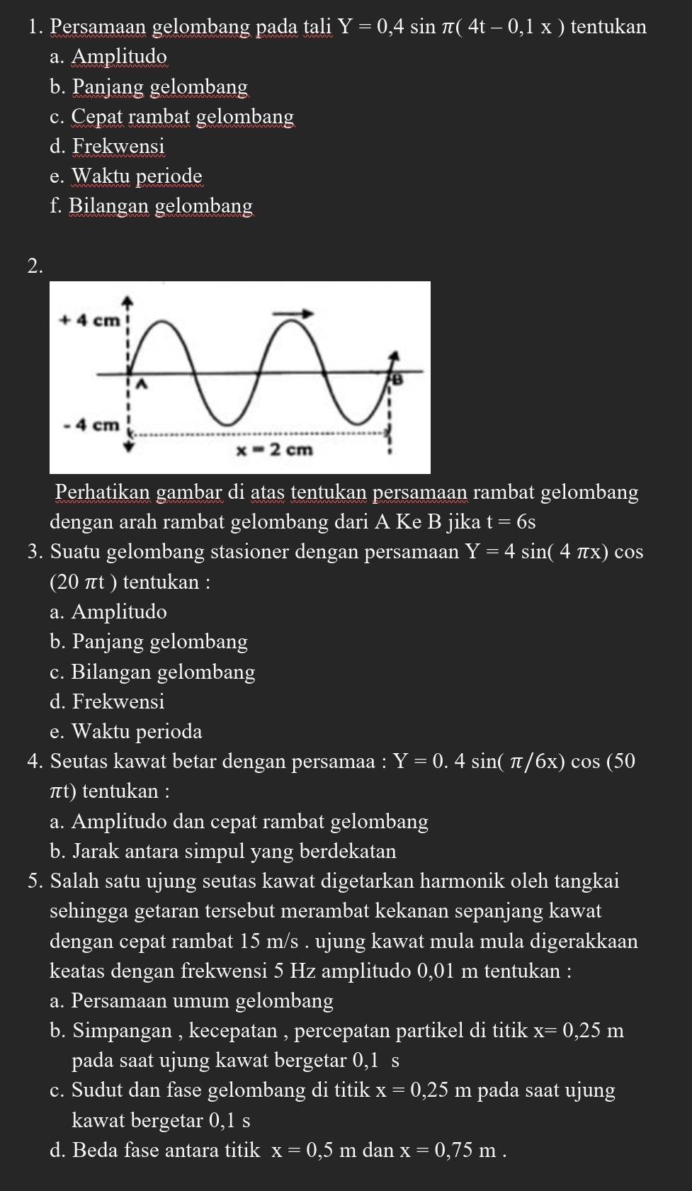 Persamaan gelombang pada tali Y=0,4sin π (4t-0,1x) tentukan
a. Amplitudo
b. Panjang gelombang
c. Cepat rambat gelombang
d. Frekwensi
e. Waktu periode
f. Bilangan gelombang
2.
Perhatikan gambar di atas tentukan persamaan rambat gelombang
dengan arah rambat gelombang dari A Ke B jika t=6s
3. Suatu gelombang stasioner dengan persamaan Y=4 S in(4π x ) cos
(20 πt ) tentukan :
a. Amplitudo
b. Panjang gelombang
c. Bilangan gelombang
d. Frekwensi
e. Waktu perioda
4. Seutas kawat betar dengan persamaa : Y=0.4sin (π /6x)cos (50
πt) tentukan :
a. Amplitudo dan cepat rambat gelombang
b. Jarak antara simpul yang berdekatan
5. Salah satu ujung seutas kawat digetarkan harmonik oleh tangkai
sehingga getaran tersebut merambat kekanan sepanjang kawat
dengan cepat rambat 15 m/s . ujung kawat mula mula digerakkaan
keatas dengan frekwensi 5 Hz amplitudo 0,01 m tentukan :
a. Persamaan umum gelombang
b. Simpangan , kecepatan , percepatan partikel di titik x=0,25m
pada saat ujung kawat bergetar 0,1 s
c. Sudut dan fase gelombang di titik x=0,25 m pada saat ujung
kawat bergetar 0,1 s
d. Beda fase antara titik x=0,5 m danx=0,75m.