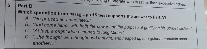 eking moderate wealth rather than excessive riches.
5 Part B
Which quotation from paragraph 15 best supports the answer to Part A?
A. “He paused and meditated.”
B. “had come hither with both the power and the purpose of gratifying his utmost wishes.”
C. “At last, a bright idea occurred to King Midas.”
D. “..he thought, and thought and thought, and heaped up one golden mountain upon
another..."