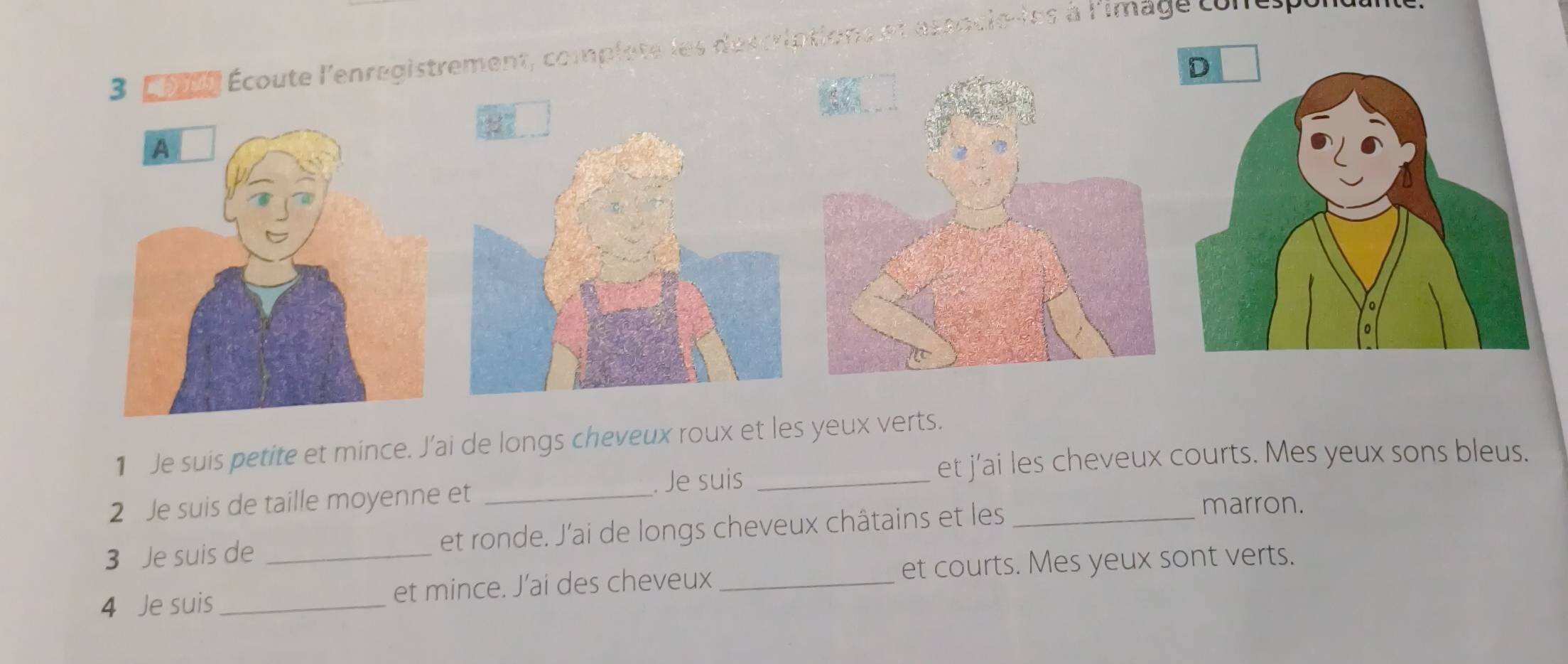 complate les descriptions et asancle-les à l'image conespe
1 Je suis petite et mince. J’ai de longs cheveux roux et les yeux verts.
. Je suis _et j’ai les cheveux courts. Mes yeux sons bleus.
2 Je suis de taille moyenne et _marron.
3 Je suis de et ronde. J’ai de longs cheveux châtains et les_
4 Je suis _et mince. J’ai des cheveux _et courts. Mes yeux sont verts.