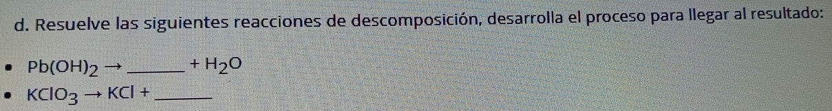 Resuelve las siguientes reacciones de descomposición, desarrolla el proceso para llegar al resultado:
Pb(OH)_2to _  +H_2O
_ KClO_3to KCl+