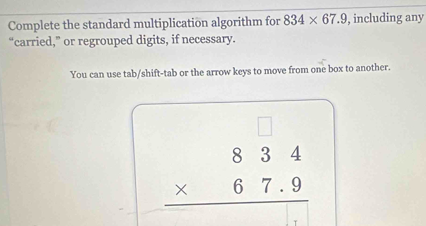 Complete the standard multiplication algorithm for 834* 67.9 , including any 
“carried,” or regrouped digits, if necessary. 
You can use tab/shift-tab or the arrow keys to move from one box to another. 
□
beginarrayr 834 * 67.9 hline endarray