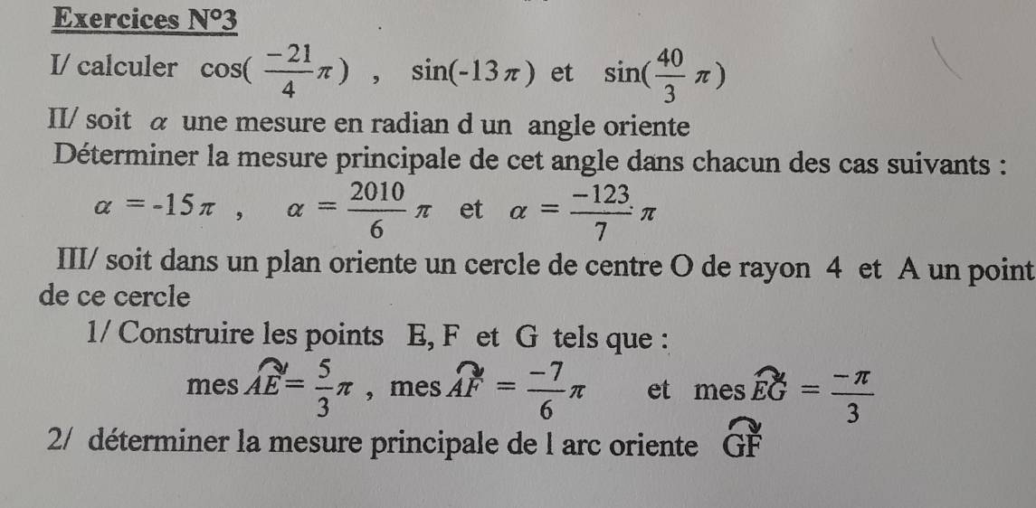 Exercices _ N°3
I/ calculer cos ( (-21)/4 π ), sin (-13π ) et sin ( 40/3 π )
II/ soit a une mesure en radian d un angle oriente 
Déterminer la mesure principale de cet angle dans chacun des cas suivants :
alpha =-15π , alpha = 2010/6 π et alpha = (-123)/7 π
III/ soit dans un plan oriente un cercle de centre O de rayon 4 et A un point 
de ce cercle 
1/ Construire les points E, F et G tels que : 
mes widehat AE= 5/3 π , mes widehat AF= (-7)/6 π et meswidehat EG= (-π )/3 
2/ déterminer la mesure principale de l arc oriente widehat GF