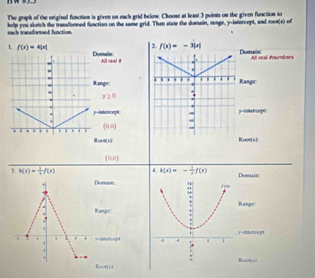 The graph of the original function is given on each grid below. Choose at least 3 points on the given function to
help you sketch the transformed function on the same grid. Then state the domain, range, y-intercept, and root(s) of
each transformed function
1、 f(x)=4|x| 2. f(x)=-3|x|
Domain:Domain:
All real #All real #numbers
u
Range:
Range:
-
y≥ 0.
.
y-intercept:y-intercept:
.
(0.0)
a 4 4
Root(s): Root(s):
(0.0)
1 h(x)= 1/3 f(x)
4. k(x)=- 1/2 f(x) Domain:
、
Domain
4
Range:
3
Range
1
pntercept
, 1 1 J 4 »intercept 
4

Root(s).
Rc<(5)