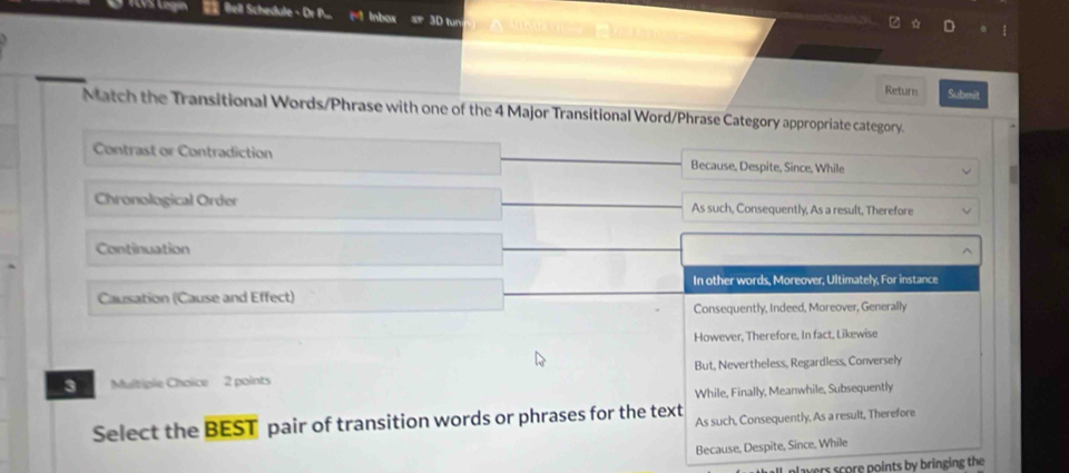 TVS Légi Bell Schedule - Dr P... Inbox tur
Return Submit
Match the Transitional Words/Phrase with one of the 4 Major Transitional Word/Phrase Category appropriate category.
Contrast or Contradiction Because, Despite, Since, While
Chronological Order As such, Consequently, As a result, Therefore
Continuation
In other words, Moreover, Ultimately, For instance
Causation (Cause and Effect)
Consequently, Indeed, Moreover, Generally
However, Therefore. In fact, Likewise
3 Multiple Choice 2 points But, Nevertheless, Regardless, Conversely
While, Finally, Meanwhile, Subsequently
Select the BEST pair of transition words or phrases for the text As such, Consequently, As a result, Therefore
Because, Despite, Since, While
alavers score points by bringing the
