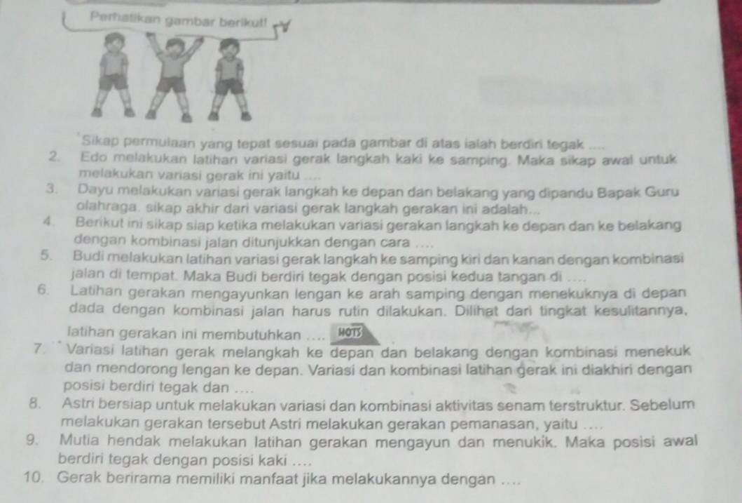 Perhatikan gambar berikut!
Sikap permulaan yang tepat sesuai pada gambar di atas ialah berdiri tegak
2. Edo melakukan latihan variasi gerak langkah kaki ke samping. Maka sikap awal untuk
melakukan variasi gerak ini yaitu ....
3. Dayu melakukan variasi gerak langkah ke depan dan belakang yang dipandu Bapak Guru
olahraga. sikap akhir dari variasi gerak langkah gerakan ini adalah...
4. Berikut ini sikap siap ketika melakukan variasi gerakan langkah ke depan dan ke belakang
dengan kombinasi jalan ditunjukkan dengan cara
5. Budi melakukan latihan variasi gerak langkah ke samping kìri dan kanan dengan kombinasi
jalan di tempat. Maka Budi berdiri tegak dengan posisi kedua tangan di ....
6. Latihan gerakan mengayunkan lengan ke arah samping dengan menekuknya di depan
dada dengan kombinasi jalan harus rutin dilakukan. Dilihat dari tingkat kesulitannya,
latihan gerakan ini membutuhkan   MOTS
7. ` Variasi latihan gerak melangkah ke depan dan belakang dengan kombinasi menekuk
dan mendorong lengan ke depan. Variasi dan kombinasi latihan gerak ini diakhiri dengan
posisi berdiri tegak dan    
8. Astri bersiap untuk melakukan variasi dan kombinasi aktivitas senam terstruktur. Sebelum
melakukan gerakan tersebut Astri melakukan gerakan pemanasan, yaitu ....
9. Mutia hendak melakukan latihan gerakan mengayun dan menukik. Maka posisi awal
berdiri tegak dengan posisi kaki ...
10. Gerak berirama memiliki manfaat jika melakukannya dengan …..