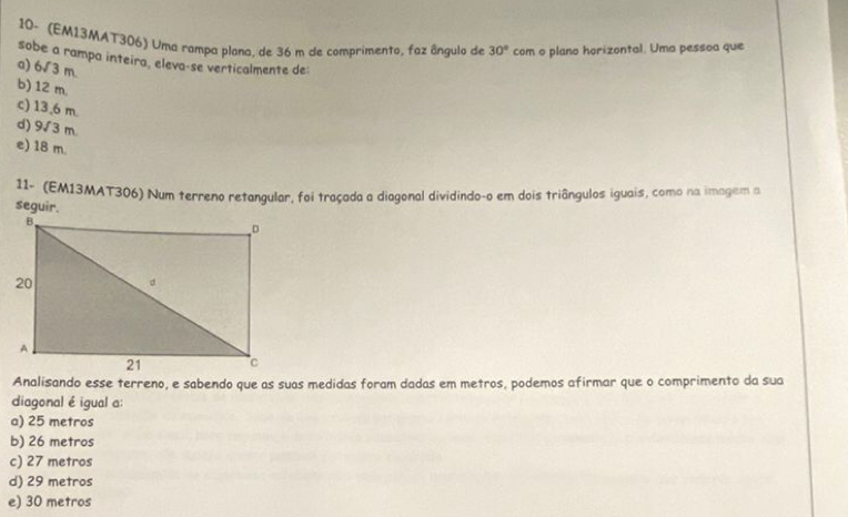 10- (EM13MAT306) Uma rampa plana, de 36 m de comprimento, faz ângulo de 30° com o plano horizontal. Uma pessoa que
sobe a rampa inteira, eleva-se verticalmente de:
a) 6sqrt(3) m
b) 12 m.
c) 13,6 m.
d) 9√ 3 m
e) 18 m.
11- (EM13MAT306) Num terreno retangular, foi traçada a diagonal dividindo-o em dois triângulos iguais, como na imagem a
Analisando esse terreno, e sabendo que as suas medidas foram dadas em metros, podemos afirmar que o comprimento da sua
diagonal é igual a:
a) 25 metros
b) 26 metros
c) 27 metros
d) 29 metros
e) 30 metros