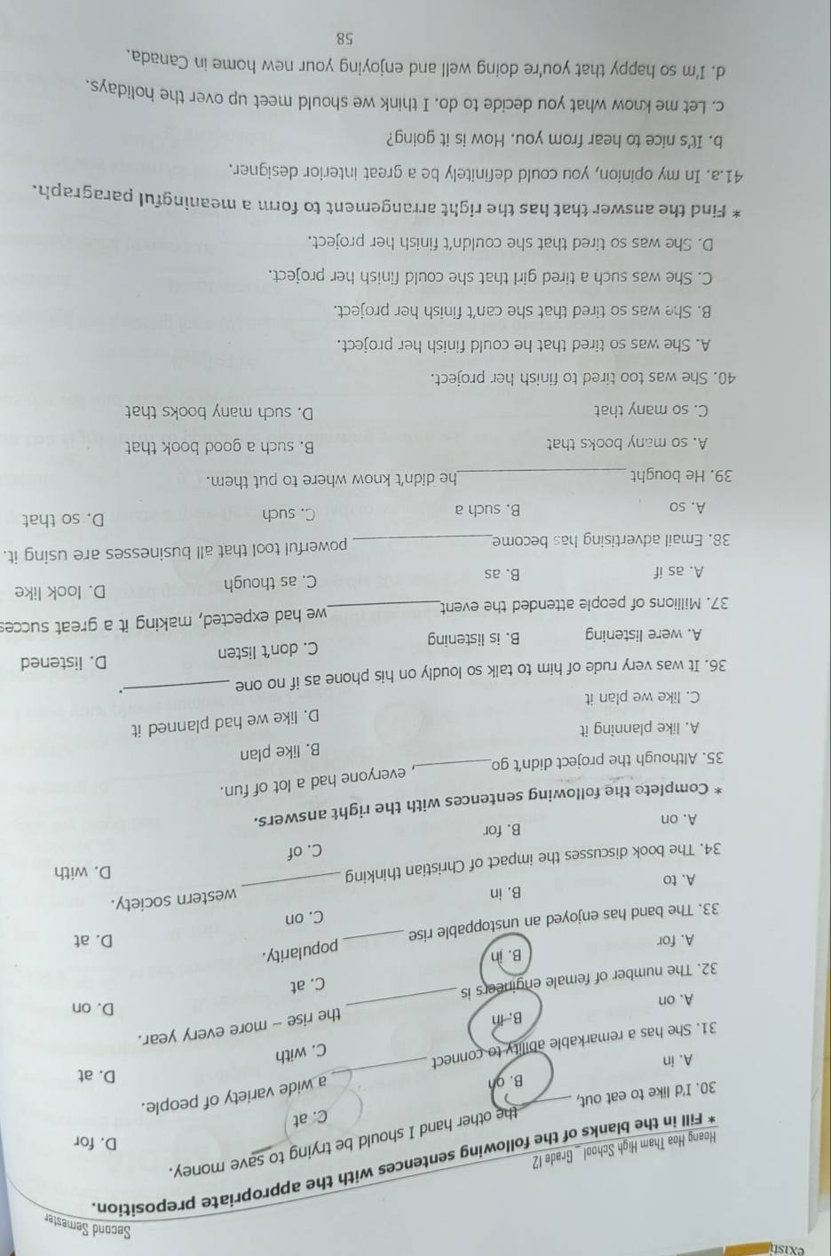 exist
Second Semester
Fill in the blanks of the following sentences with the appropriate preposition
Hoang Hoa Tham High School _ Grade 12
the other hand I should be trying to save money.
D. for
_
30. I'd like to eat out, C. at
B. gn
a wide variety of people.
D. at
A. in
C. with
31. She has a remarkable ability to connect
B. in
the rise - more every year.
A. on _D. on
32. The number of female engineers is
C. at
B. in
A. for D. at
33. The band has enjoyed an unstoppable rise _popularity.
C. on
A. to B. in
D. with
34. The book discusses the impact of Christian thinking _western society.
C. of
B. for
A. on
Complete the following sentences with the right answers.
, everyone had a lot of fun.
35. Although the project didn’t go_
B. like plan
A. like planning it
D. like we had planned it
C. like we plan it
36. It was very rude of him to talk so loudly on his phone as if no one_
.
C. don’t listen
D. listened
A. were listening B. is listening
37. Millions of people attended the event_ we had expected, making it a great succes
A. as if B. as C. as though D. look like
38. Email advertising has become_ powerful tool that all businesses are using it.
A. so B. such a C. such D. so that
39. He bought_ he didn't know where to put them.
A. so many books that B. such a good book that
C. so many that D. such many books that
40. She was too tired to finish her project.
A. She was so tired that he could finish her project.
B. She was so tired that she can't finish her project.
C. She was such a tired girl that she could finish her project.
D. She was so tired that she couldn't finish her project.
* Find the answer that has the right arrangement to form a meaningful paragraph.
41.a. In my opinion, you could definitely be a great interior designer.
b. It's nice to hear from you. How is it going?
c. Let me know what you decide to do. I think we should meet up over the holidays.
d. I'm so happy that you're doing well and enjoying your new home in Canada.
58